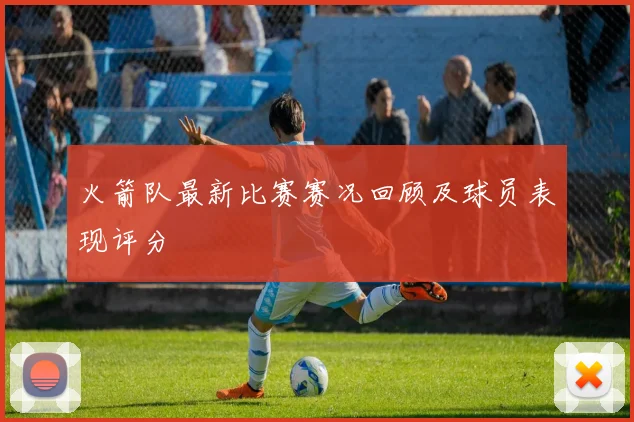 火箭队最新比赛赛况回顾及球员表现评分